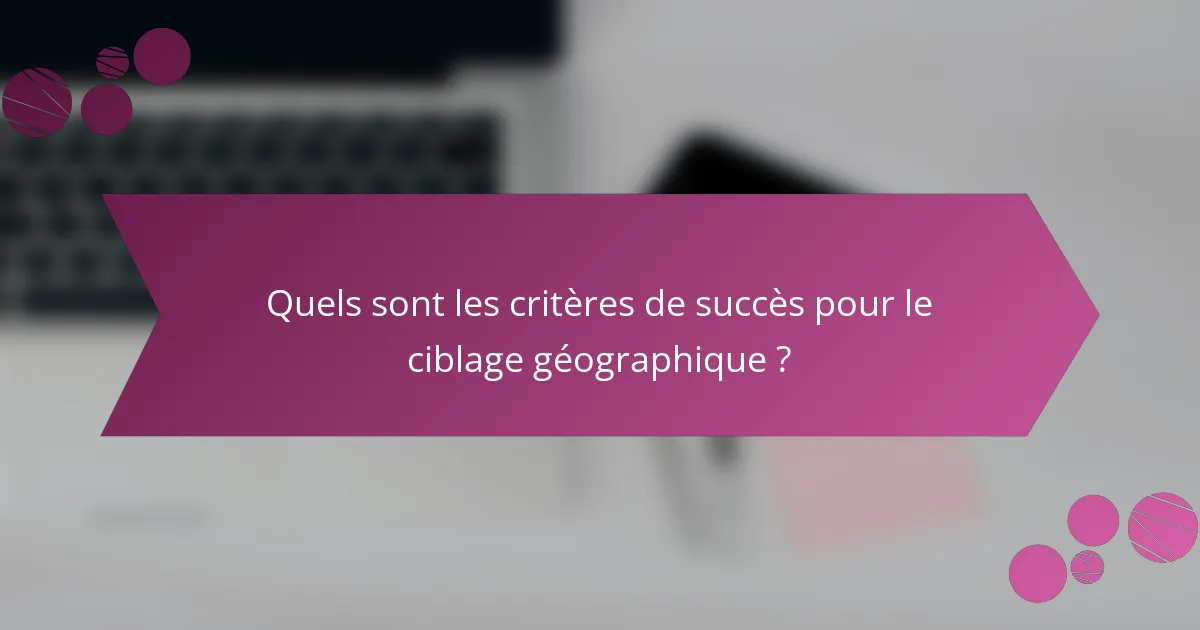 Quels sont les critères de succès pour le ciblage géographique ?